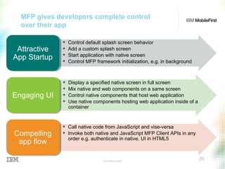 © 2015 IBM Corporation
20
MFP gives developers complete control
over their app
+ Control default splash screen behavior
+ Add a custom splash screen
+ Start application with native screen
+ Control MFP framework initialization, e.g. in background
Attractive
App Startup
Attractive
App Startup
+ Display a specified native screen in full screen
+ Mix native and web components on a same screen
+ Control native components that host web application
+ Use native components hosting web application inside of a
container
Engaging UIEngaging UI
+ Call native code from JavaScript and vise-versa
+ Invoke both native and JavaScript MFP Client APIs in any
order e.g. authenticate in native, UI in HTML5
Compelling
app flow
Compelling
app flow
 
