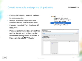 © 2015 IBM Corporation
23
Create reusable enterprise UI patterns
+ Create and reuse custom UI patterns
• For corporate branding
• Improved governance: Patterns which were
adequately designed, implemented and tested
+ Patterns contain HTML, CSS and JS
resources
+ Package patterns inside a pre-defined
archive format, so that they can be
distributed among teams to re-use in
their projects with MFP Studio
 