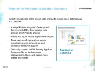 © 2015 IBM Corporation
33
MobileFirst Platform Application Scanning
Application
Scanning
+ A single Eclipse Integrated Development
Environment (IDE). Scan existing code
projects or MFP Studio projects
+ Native and hybrid mobile applications support
+ Enhanced JavaScript analysis, which
includes improved performance and
additional framework support
+ Optionally connect to IBM Security AppScan
Enterprise Server to share scan
configurations, filters, and custom rules
across all projects
Detect vulnerabilities at the time of code change to reduce risk of data leakage
and breaches
 