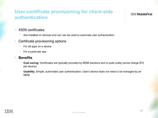© 2015 IBM Corporation
37
User-certificate provisioning for client-side
authentication
+ X509 certificates
• Are installed on devices and can can be used to automate user authentication
+ Certificate provisioning options
• For all apps on a device
• For a particular app
+ Benefits
• Cost saving: Certificates are typically provided by MDM solutions and is quite costly (some charge $70
per device).
• Usability: Simple, automated user authentication; User’s device does not need to be managed by an
MDM
 