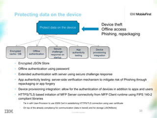 © 2015 IBM Corporation
38
Protecting data on the device
Device theft
Offline access
Phishing, repackaging
Device
provisioning
integration
Device
provisioning
integration
App
authenticity
testing
App
authenticity
testing
Protect data on the device
Encrypted
cache / DB
Encrypted
cache / DB
Offline
authentication
Offline
authentication
Secure
challenge-
response on
startup
Secure
challenge-
response on
startup
+ Encrypted JSON Store
+ Offline authentication using password
+ Extended authentication with server using secure challenge response
+ App authenticity testing: server-side verification mechanism to mitigate risk of Phishing through
repackaging or app forgery
+ Device provisioning integration: allow for the authentication of devices in addition to apps and users
+ HTTPS/TLS based initiation of MFP Server connectivity from MFP Client runtime using FIPS 140-2
compliant libraries
− Tie in with User-Provision to use X509 Cert in establishing HTTPS/TLS connection using user certificate
− On top of the already compliancy for communication (data in transit) and for storage (JSONStore)
 