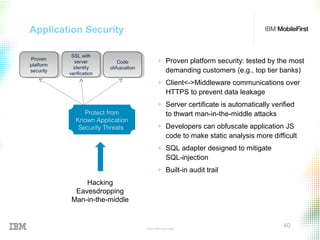 © 2015 IBM Corporation
40
Application Security
Hacking
Eavesdropping
Man-in-the-middle
Protect from
Known Application
Security Threats
Code
obfuscation
Code
obfuscation
SSL with
server
identity
verification
SSL with
server
identity
verification
Proven
platform
security
Proven
platform
security
+ Proven platform security: tested by the most
demanding customers (e.g., top tier banks)
+ Client<->Middleware communications over
HTTPS to prevent data leakage
+ Server certificate is automatically verified
to thwart man-in-the-middle attacks
+ Developers can obfuscate application JS
code to make static analysis more difficult
+ SQL adapter designed to mitigate
SQL-injection
+ Built-in audit trail
 