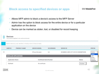 © 2015 IBM Corporation
42
Block access to specified devices or apps
+ Allows MFP admin to block a device’s access to the MFP Server
+ Admin has the option to block access for the entire device or for a particular
application on the device
+ Device can be marked as stolen, lost, or disabled for record keeping
 