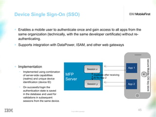 © 2015 IBM Corporation
45
Device Single Sign-On (SSO)
+ Enables a mobile user to authenticate once and gain access to all apps from the
same organization (technically, with the same developer certificate) without re-
authenticating.
+ Supports integration with DataPower, ISAM, and other web gateways
+ Implementation
• Implemented using combination
of server-side capabilities
(realms) and unique device
identification (device ID)
• On successful login the
authentication state is saved
in the database and used for
validations in subsequent
sessions from the same device.
App 1
secureMobileOSkeystore
MFP
Server
App 2
IDID
Session xSession x
Session ySession y
Duplicate after receiving
ID fro App 2
 