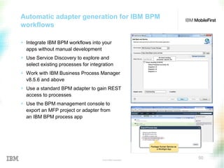 © 2015 IBM Corporation
50
Automatic adapter generation for IBM BPM
workflows
+ Integrate IBM BPM workflows into your
apps without manual development
+ Use Service Discovery to explore and
select existing processes for integration
+ Work with IBM Business Process Manager
v8.5.6 and above
+ Use a standard BPM adapter to gain REST
access to processes
+ Use the BPM management console to
export an MFP project or adapter from
an IBM BPM process app
 