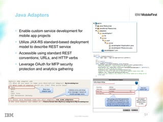 © 2015 IBM Corporation
51
Java Adapters
+ Enable custom service development for
mobile app projects
+ Utilize JAX-RS standard-based deployment
model to describe REST service
+ Accessible using standard REST
conventions; URLs, and HTTP verbs
+ Leverage OAuth for MFP security
protection and analytics gathering
 
