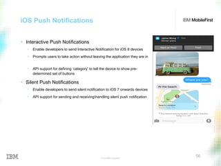 © 2015 IBM Corporation
56
iOS Push Notifications
+ Interactive Push Notifications
• Enable developers to send Interactive Notification for iOS 8 devices
• Prompts users to take action without leaving the application they are in
• API support for defining ‘category’ to tell the device to show pre-
determined set of buttons
+ Silent Push Notifications
• Enable developers to send silent notification to iOS 7 onwards devices
• API support for sending and receivinghandling silent push notification
 