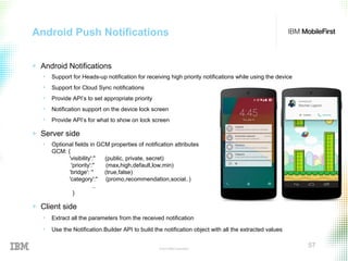 © 2015 IBM Corporation
57
Android Push Notifications
+ Android Notifications
• Support for Heads-up notification for receiving high priority notifications while using the device
• Support for Cloud Sync notifications
• Provide API’s to set appropriate priority
• Notification support on the device lock screen
• Provide API’s for what to show on lock screen
+ Server side
• Optional fields in GCM properties of notification attributes
GCM: {
'visibility':'' (public, private, secret)
'priority':'' (max,high,default,low,min)
‘bridge': '' (true,false)
'category':'' (promo,recommendation,social..)
..
}
+ Client side
• Extract all the parameters from the received notification
• Use the Notification.Builder API to build the notification object with all the extracted values
 