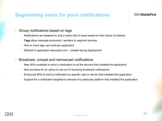 © 2015 IBM Corporation
58
Segmenting users for push notifications
+ Group notifications based on tags
• Notifications are targeted to only a select set of users based on their topics of interest
• Tags allow message producers / senders to segment devices
• One or more tags can exist per application
• Defined in application-descriptor.xml – created during deployment
+ Broadcast, unicast and narrowcast notifications
• New APIs available to send a notification to all the devices that installed the application
‒ Also provides for an option to opt out of receiving broadcast notifications
• Enhanced APIs to send a notification to specific user or device that installed the application
• Support for a notification targeted to devices of a particular platform that installed the application
 