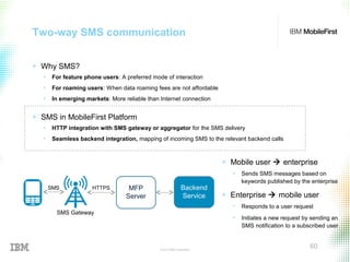 © 2015 IBM Corporation
60
Two-way SMS communication
+ Why SMS?
• For feature phone users: A preferred mode of interaction
• For roaming users: When data roaming fees are not affordable
• In emerging markets: More reliable than Internet connection
+ SMS in MobileFirst Platform
• HTTP integration with SMS gateway or aggregator for the SMS delivery
• Seamless backend integration, mapping of incoming SMS to the relevant backend calls
+ Mobile user  enterprise
• Sends SMS messages based on
keywords published by the enterprise
+ Enterprise  mobile user
• Responds to a user request
• Initiates a new request by sending an
SMS notification to a subscribed user
Backend
Service
MFP
Server
SMS Gateway
SMS HTTPS
 