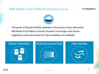 © 2015 IBM Corporation
64
IBM Mobile First Platform Cloudant Local
+ The power of Cloudant NoSQL database in the privacy of your data center
+ IBM Mobile First Platform includes Cloudant Local single node license
+ Upgrade to multi-node clusters for high availability and scalability
Elastic Scalability Multi-Structured Data Data Mobility
 