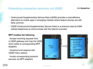 © 2015 IBM Corporation
67
Extending enterprise services via USSD
+ Unstructured Supplementary Service Data (USSD) provides a cost-effective
alternative to mobile apps in emerging markets where feature phones are still
fairly common
+ USSD (Unstructured Supplementary Service Data) is a protocol used by GSM
cellular telephones to communicate with the telecom provider.
MFP enables the following
+Accept incoming requests from
a USSD gateway and map the USSD
short codes to corresponding MFP
adapters
+Construct and respond with
USSD menu options
+Invoke corresponding backend
services via MFP adapters
 
