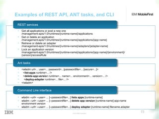 © 2015 IBM Corporation
73
Examples of REST API, ANT tasks, and CLI
REST servicesREST services
Ant tasksAnt tasks
Command Line interfaceCommand Line interface
+ Get all applications or post a new one
/management-apis/1.0/runtimes/{runtime-name}/applications
+ Get or delete an application
/management-apis/1.0/runtimes/{runtime-name}/applications/{app name}
+ Retrieve or delete an adapter
/management-apis/1.0/runtimes/{runtime-name}/adapters/{adapter-name}
+ Lock an application version
/management-apis/1.0/runtimes/{runtime-name}/applications/{app name}/{environment}/
{version}/accessRule
+ <wladm url=... user=... password=...|passwordfile=... [secure=...]>
+ <list-apps runtime=... />
+ <delete-app-version runtime=... name=... environment=... version=... />
+ <deploy-adapter runtime=... file=... />
+ </wladm>
+ wladm --url= --user= ... [--passwordfile=...] lists apps [runtime-name]
+ wladm --url= --user= ... [--passwordfile=...] delete app version [runtime-name] app-name
environment version
+ wladm --url= --user= ... [--passwordfile=...] deploy adapter [runtime-name] filename.adapter
 