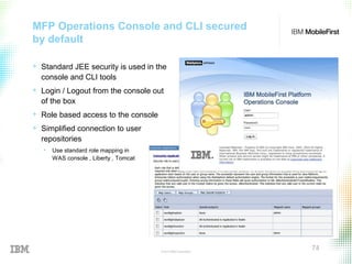 © 2015 IBM Corporation
74
MFP Operations Console and CLI secured
by default
+ Standard JEE security is used in the
console and CLI tools
+ Login / Logout from the console out
of the box
+ Role based access to the console
+ Simplified connection to user
repositories
• Use standard role mapping in
WAS console , Liberty , Tomcat
 