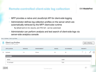 © 2015 IBM Corporation
81
Remote-controlled client-side log collection
+ MFP provides a native and JavaScript API for client-side logging
+ Administrator defines log collection profiles on the server which are
automatically retrieved by the MFP client-side runtime
• By default sent on init, resume, and 75% full – can be customized
+ Administrator can perform analysis and text search of client-side logs via
server-side analytics console
 