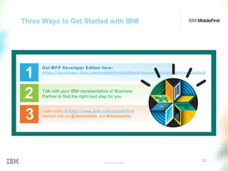 © 2015 IBM Corporation
92
Three Ways to Get Started with IBM
1
Get MFP Developer Edition here:
https://developer.ibm.com/mobilefirstplatform/documentation/getting-started/
Talk with your IBM representative or Business
Partner to find the right next step for you2
3 Learn more at http://www.ibm.com/mobilefirst
Interact with us @ibmmobile and #ibmmobile
 