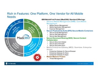 12© 2015 IBM Corporation
Rich in Features: One Platform, One Vendor for All Mobile
Needs
IBM MobileFirst Protect (MaaS360) Standard Offerings:
– Advance Mobile Management (AMM): Core Mobile
Management
• Mobile Device Management
• Mobile Application Management
• Expense Management
– Secure Productivity Suite (SPS):Secure Mobile Containers
• Secure Email Management
• Secure Web Management
• Secure App Management
– Secure Document Sharing (SDS): Secure Content
Collaboration
• Secure Document Viewer
• Secure Document Edit
• Secure Document Sync
– Mobile Enterprise Gateway (MEG): Seamless Enterprise
Access
• Enterprise Gateway for Secure Browser
• Enterprise Gateway for Docs
• Enterprise Gateway for Apps
– Mobile Malware Protect
• Threat Management
 