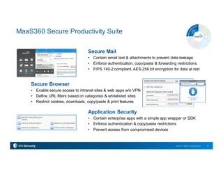 15© 2015 IBM Corporation
Secure Browser
• Enable secure access to intranet sites & web apps w/o VPN
• Define URL filters based on categories & whitelisted sites
• Restrict cookies, downloads, copy/paste & print features
MaaS360 Secure Productivity Suite
Secure Mail
• Contain email text & attachments to prevent data leakage
• Enforce authentication, copy/paste & forwarding restrictions
• FIPS 140-2 compliant, AES-256 bit encryption for data at rest
Application Security
• Contain enterprise apps with a simple app wrapper or SDK
• Enforce authentication & copy/paste restrictions
• Prevent access from compromised devices
 