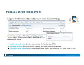 18© 2015 IBM Corporation
Integrated Threat Management powered by industry leading Trusteer technology
MaaS360 combines the mobile risk assessment capabilities of
Trusteer with the real-time control of MaaS360-based EMM in a
fully integrated solution
 Mobile malware detection detects known malicious files based on their MD5s
 Rogue app detection identifies potentially malicious apps based on permission analysis
 Cloud-based threat intelligence to augment device context analysis with information such as last known location
MaaS360 Threat Management
 