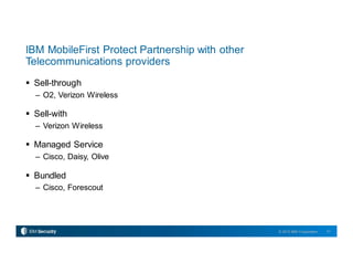 31© 2015 IBM Corporation
IBM MobileFirst Protect Partnership with other
Telecommunications providers
 Sell-through
– O2, Verizon Wireless
 Sell-with
– Verizon Wireless
 Managed Service
– Cisco, Daisy, Olive
 Bundled
– Cisco, Forescout
 