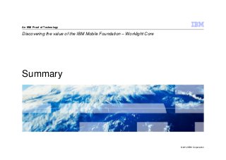 An IBM Proof of Technology

Discovering the value of the IBM Mobile Foundation – Worklight Core




Summary




                                                                      © 2012 IBM Corporation
 