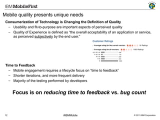 Mobile quality presents unique needs
Consumerization of Technology is Changing the Definition of Quality
− Usability and fit-to-purpose are important aspects of perceived quality
− Quality of Experience is defined as “the overall acceptability of an application or service,
as perceived subjectively by the end user.”

Time to Feedback
− Mobile engagement requires a lifecycle focus on “time to feedback”
− Shorter iterations, and more frequent delivery
− Majority of the testing performed by developers

Focus is on reducing time to feedback vs. bug count

12

#IBMMobile

© 2013 IBM Corporation

 