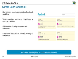 Direct user feedback
Developers can customize the feedback
workflow
When user has feedback, they trigger a
feedback widget
IBM Mobile Quality Assurance is
activated
Free-form feedback is shared directly to
IBM MQA

Enables developers to connect with users
20

#IBMMobile

© 2013 IBM Corporation

 