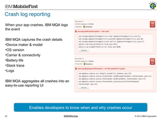 Crash log reporting
When your app crashes, IBM MQA logs
the event
IBM MQA captures the crash details
•Device maker & model
•OS version
•Carrier & connectivity
•Battery life
•Stack trace
•Logs
IBM MQA aggregates all crashes into an
easy-to-use reporting UI

Enables developers to know when and why crashes occur
21

#IBMMobile

© 2013 IBM Corporation

 