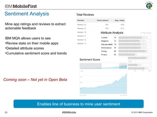 Sentiment Analysis
Mine app ratings and reviews to extract
actionable feedback
IBM MQA allows users to see
•Review stats on their mobile apps
•Detailed attribute scores
•Cumulative sentiment score and trends

Coming soon – Not yet in Open Beta

Enables line of business to mine user sentiment
23

#IBMMobile

© 2013 IBM Corporation

 