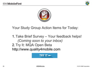 Your Study Group Action Items for Today:
1. Take Brief Survey – Your feedback helps!
(Coming soon to your inbox)
2. Try It: MQA Open Beta
http://www.quality4mobile.com
NOTE: This is the current URL and may
change in the future. To be sure you can
access this, use the landing page.
25

#IBMMobile

© 2013 IBM Corporation

 