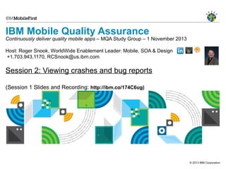 IBM Mobile Quality Assurance

Continuously deliver quality mobile apps – MQA Study Group – 1 November 2013
Host: Roger Snook, WorldWide Enablement Leader: Mobile, SOA & Design
+1.703.943.1170, RCSnook@us.ibm.com

Session 2: Viewing crashes and bug reports
(Session 1 Slides and Recording: http://ibm.co/174C6ug)

© 2013 IBM Corporation

 