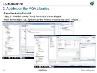 2. Add/Import the MQA Libraries
From the Android tutorial:
“Step 2 - Add IBM Mobile Quality Assurance to Your Project”
From the Worklight IDE, right click on the Android instance and select “Import….”

10

#IBMMobile

© 2013 IBM Corporation

 