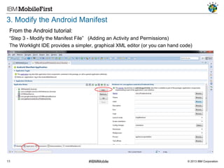 3. Modify the Android Manifest
From the Android tutorial:
“Step 3 - Modify the Manifest File” (Adding an Activity and Permissions)
The Worklight IDE provides a simpler, graphical XML editor (or you can hand code)

11

#IBMMobile

© 2013 IBM Corporation

 