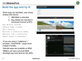 Build the app and try it!
When bugs are identified, user simply
shakes their device
1. IBM MQA is activated
2. Bug details are reported in
structured manner to RTC
Bug details include
•Device maker & model
•OS & version
•Carrier & connection speed
•Battery life & resolution
•Repro steps & screenshot

•If you are using a “softphone” /
emulator / AndroidVM – swipe down
instead of shake.
•Sample apps are available on MQA
•IBMers can test a pre-built MQA
Worklight app here (look for the APK).
13

#IBMMobile

© 2013 IBM Corporation

 