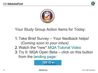 Your Study Group Action Items for Today:
1. Take Brief Survey – Your feedback helps!
(Coming soon to your inbox)
2. Watch the *new* MQA Tutorial Video
3. Try It: MQA Open Beta – click on this button
from the landing page:

15

#IBMMobile

© 2013 IBM Corporation

 