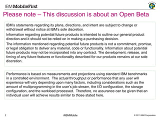 Please note – This discussion is about an Open Beta
IBM’s statements regarding its plans, directions, and intent are subject to change or
withdrawal without notice at IBM’s sole discretion.
Information regarding potential future products is intended to outline our general product
direction and it should not be relied on in making a purchasing decision.
The information mentioned regarding potential future products is not a commitment, promise,
or legal obligation to deliver any material, code or functionality. Information about potential
future products may not be incorporated into any contract. The development, release, and
timing of any future features or functionality described for our products remains at our sole
discretion.

Performance is based on measurements and projections using standard IBM benchmarks
in a controlled environment. The actual throughput or performance that any user will
experience will vary depending upon many factors, including considerations such as the
amount of multiprogramming in the user’s job stream, the I/O configuration, the storage
configuration, and the workload processed. Therefore, no assurance can be given that an
individual user will achieve results similar to those stated here.

2

#IBMMobile

© 2013 IBM Corporation

 