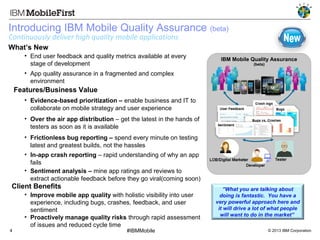 Updated xx-xx-12

Introducing IBM Mobile Quality Assurance (beta)
Continuously deliver high quality mobile applications

What’s New
• End user feedback and quality metrics available at every
stage of development

IBM Mobile Quality Assurance
(beta)

• App quality assurance in a fragmented and complex
environment

 Features/Business Value
• Evidence-based prioritization – enable business and IT to
collaborate on mobile strategy and user experience
• Over the air app distribution – get the latest in the hands of
testers as soon as it is available
• Frictionless bug reporting – spend every minute on testing
latest and greatest builds, not the hassles
• In-app crash reporting – rapid understanding of why an app
fails
• Sentiment analysis – mine app ratings and reviews to
extract actionable feedback before they go viral(coming soon)

Client Benefits

4

• Improve mobile app quality with holistic visibility into user
experience, including bugs, crashes, feedback, and user
sentiment
• Proactively manage quality risks through rapid assessment
of issues and reduced cycle time
#IBMMobile

”What you are talking about
doing is fantastic. You have a
very powerful approach here and
it will drive a lot of what people
will want to do in the market”
© 2013 IBM Corporation

 