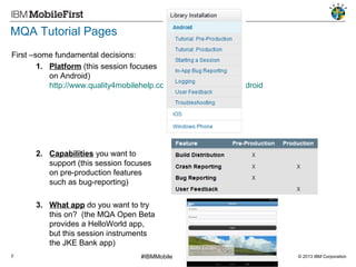 MQA Tutorial Pages
First –some fundamental decisions:
1. Platform (this session focuses
on Android)
http://www.quality4mobilehelp.com/library-installation/android

2. Capabilities you want to
support (this session focuses
on pre-production features
such as bug-reporting)
3. What app do you want to try
this on? (the MQA Open Beta
provides a HelloWorld app,
but this session instruments
the JKE Bank app)
7

#IBMMobile

© 2013 IBM Corporation

 