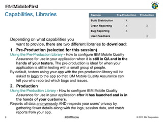 Capabilities, Libraries

Depending on what capabilities you
want to provide, there are two different libraries to download:
1. Pre-Production (selected for this session)
Using the Pre-Production Library - How to configure IBM Mobile Quality
Assurance for use in your application when it is still in QA and in the
hands of your testers. The pre-production is ideal for when your
application is still in testing with a small group of people.
By default, testers using your app with the pre-production library will be
asked to login to the app so that IBM Mobile Quality Assurance can
tell you who reported which bugs and issues.

2. Production
Using the Production Library - How to configure IBM Mobile Quality
Assurance for use in your application after it has launched and is in
the hands of your customers.
Reports all data anonymously AND respects your users' privacy by
gathering fewer details along with the logs, session data, and crash
reports from your app.
9

#IBMMobile

© 2013 IBM Corporation

 
