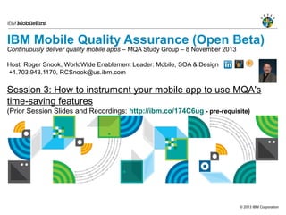 IBM Mobile Quality Assurance (Open Beta)

Continuously deliver quality mobile apps – MQA Study Group – 8 November 2013
Host: Roger Snook, WorldWide Enablement Leader: Mobile, SOA & Design
+1.703.943.1170, RCSnook@us.ibm.com

Session 3: How to instrument your mobile app to use MQA's
time-saving features
(Prior Session Slides and Recordings: http://ibm.co/174C6ug - pre-requisite)

© 2013 IBM Corporation

 