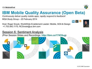 IBM Mobile Quality Assurance (Open Beta)
Continuously deliver quality mobile apps, rapidly respond to feedback!
MQA Study Group – 20 February 2014
Host: Roger Snook, WorldWide Enablement Leader: Mobile, SOA & Design
+1.703.943.1170, RCSnook@us.ibm.com

Session 6: Sentiment Analysis
(Prior Session Slides and Recordings: http://ibm.co/174C6ug)

© 2013 IBM Corporation

 