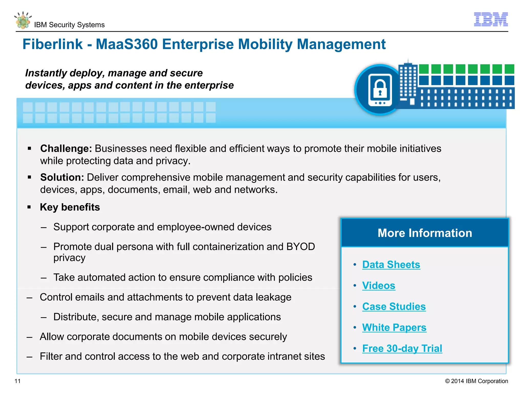© 2014 IBM Corporation
IBM Security Systems
11
Fiberlink - MaaS360 Enterprise Mobility Management
 Challenge: Businesses need flexible and efficient ways to promote their mobile initiatives
while protecting data and privacy.
 Solution: Deliver comprehensive mobile management and security capabilities for users,
devices, apps, documents, email, web and networks.
Instantly deploy, manage and secure
devices, apps and content in the enterprise
 Key benefits
– Support corporate and employee-owned devices
– Promote dual persona with full containerization and BYOD
privacy
– Take automated action to ensure compliance with policies
– Control emails and attachments to prevent data leakage
– Distribute, secure and manage mobile applications
– Allow corporate documents on mobile devices securely
– Filter and control access to the web and corporate intranet sites
More Information
• Data Sheets
• Videos
• Case Studies
• White Papers
• Free 30-day Trial
 