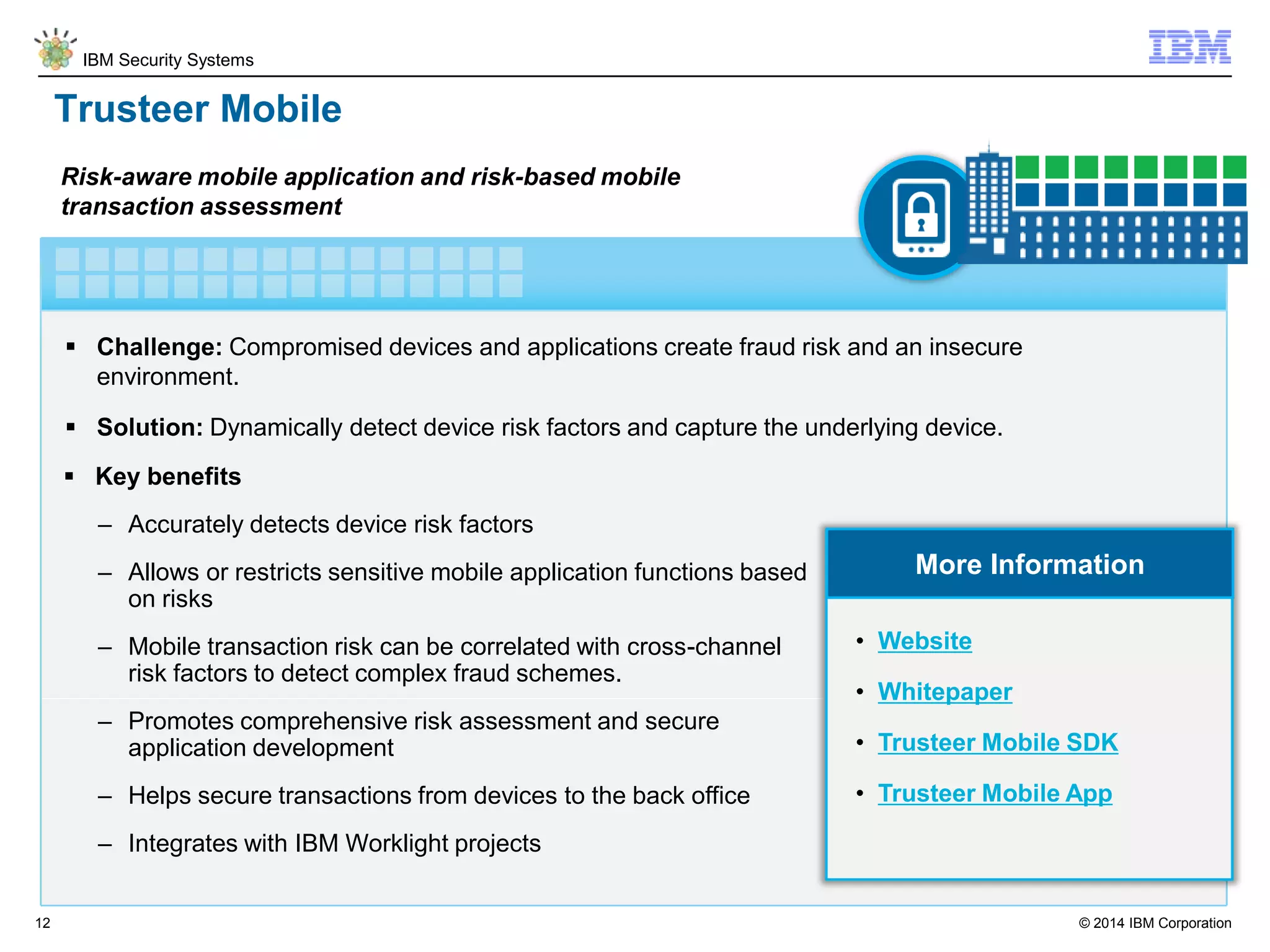 © 2014 IBM Corporation
IBM Security Systems
12
Trusteer Mobile
 Challenge: Compromised devices and applications create fraud risk and an insecure
environment.
 Solution: Dynamically detect device risk factors and capture the underlying device.
Risk-aware mobile application and risk-based mobile
transaction assessment
More Information
 Key benefits
– Accurately detects device risk factors
– Allows or restricts sensitive mobile application functions based
on risks
– Mobile transaction risk can be correlated with cross-channel
risk factors to detect complex fraud schemes.
– Promotes comprehensive risk assessment and secure
application development
– Helps secure transactions from devices to the back office
– Integrates with IBM Worklight projects
• Website
• Whitepaper
• Trusteer Mobile SDK
• Trusteer Mobile App
 