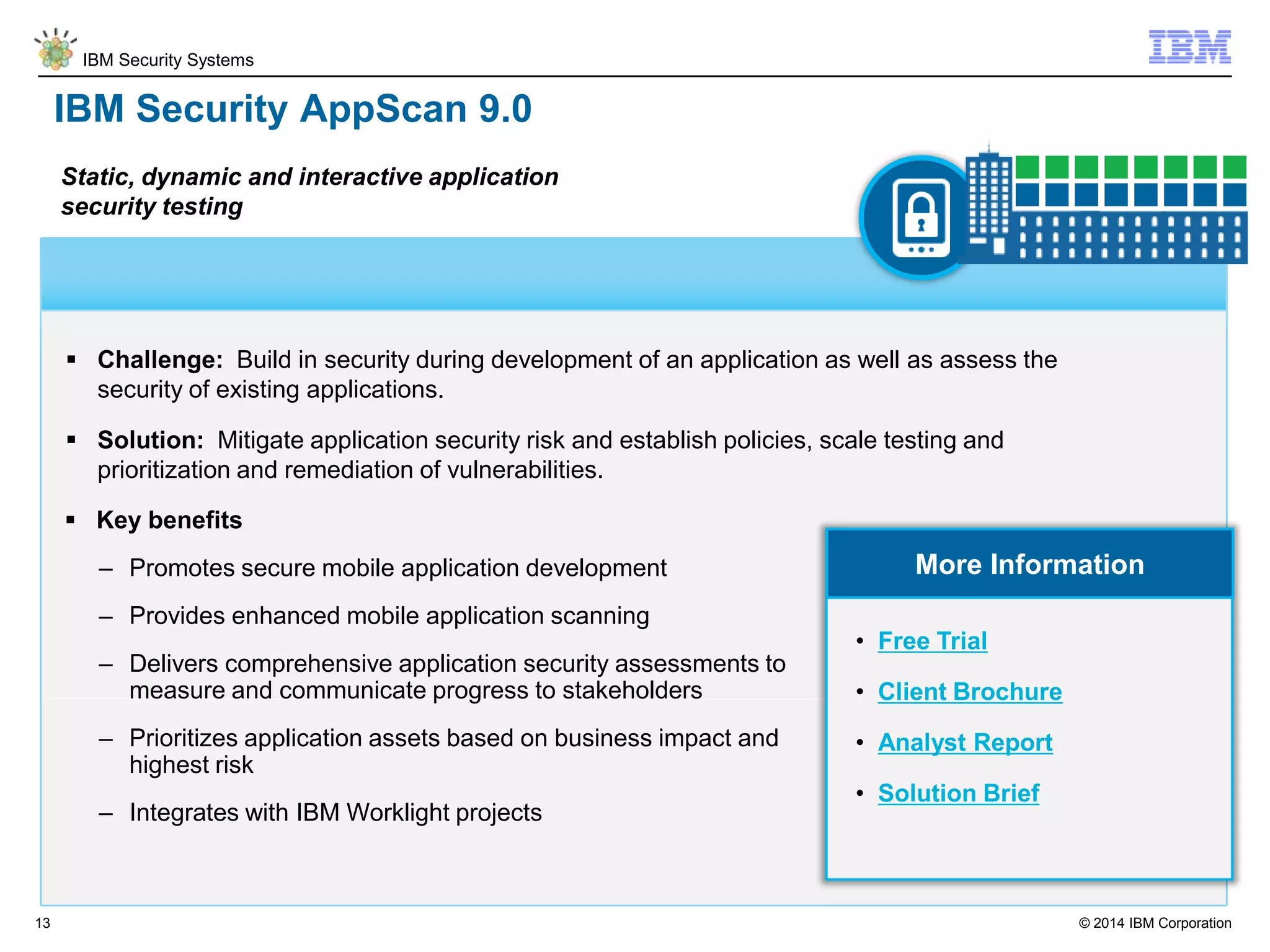 © 2014 IBM Corporation
IBM Security Systems
13
IBM Security AppScan 9.0
 Challenge: Build in security during development of an application as well as assess the
security of existing applications.
 Solution: Mitigate application security risk and establish policies, scale testing and
prioritization and remediation of vulnerabilities.
Static, dynamic and interactive application
security testing
More Information
 Key benefits
– Promotes secure mobile application development
– Provides enhanced mobile application scanning
– Delivers comprehensive application security assessments to
measure and communicate progress to stakeholders
– Prioritizes application assets based on business impact and
highest risk
– Integrates with IBM Worklight projects
• Free Trial
• Client Brochure
• Analyst Report
• Solution Brief
 