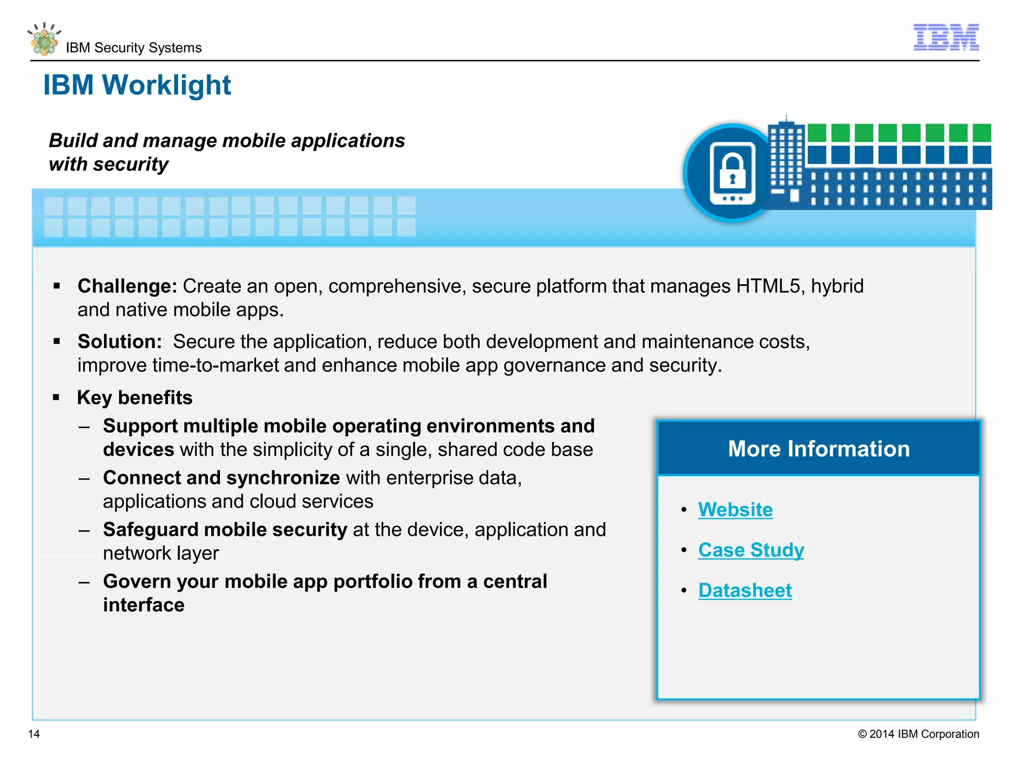 © 2014 IBM Corporation
IBM Security Systems
14
IBM Worklight
 Challenge: Create an open, comprehensive, secure platform that manages HTML5, hybrid
and native mobile apps.
 Solution: Secure the application, reduce both development and maintenance costs,
improve time-to-market and enhance mobile app governance and security.
Build and manage mobile applications
with security
More Information
 Key benefits
– Support multiple mobile operating environments and
devices with the simplicity of a single, shared code base
– Connect and synchronize with enterprise data,
applications and cloud services
– Safeguard mobile security at the device, application and
network layer
– Govern your mobile app portfolio from a central
interface
• Website
• Case Study
• Datasheet
 