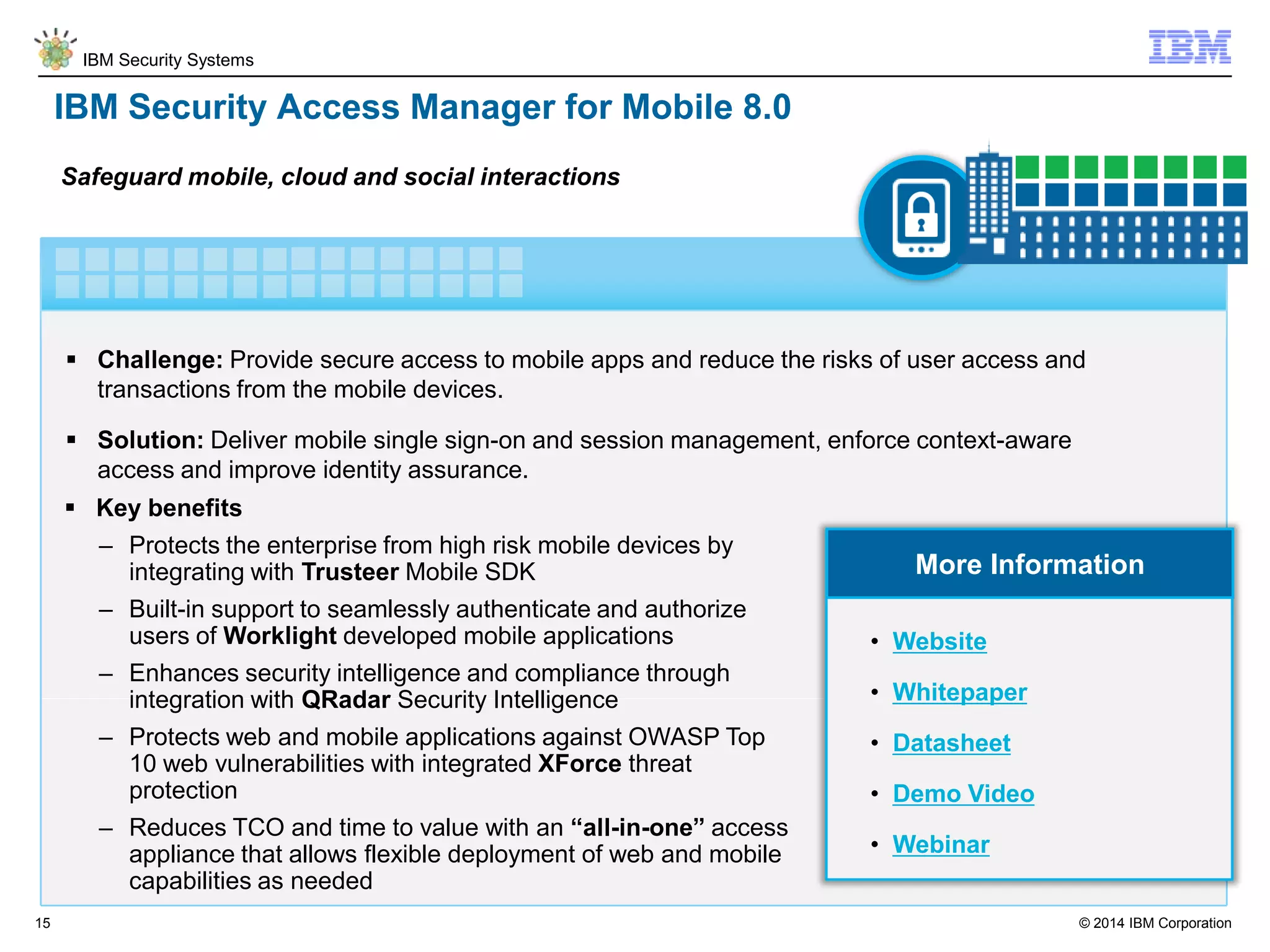 © 2014 IBM Corporation
IBM Security Systems
15
IBM Security Access Manager for Mobile 8.0
 Challenge: Provide secure access to mobile apps and reduce the risks of user access and
transactions from the mobile devices.
 Solution: Deliver mobile single sign-on and session management, enforce context-aware
access and improve identity assurance.
Safeguard mobile, cloud and social interactions
More Information
 Key benefits
– Protects the enterprise from high risk mobile devices by
integrating with Trusteer Mobile SDK
– Built-in support to seamlessly authenticate and authorize
users of Worklight developed mobile applications
– Enhances security intelligence and compliance through
integration with QRadar Security Intelligence
– Protects web and mobile applications against OWASP Top
10 web vulnerabilities with integrated XForce threat
protection
– Reduces TCO and time to value with an “all-in-one” access
appliance that allows flexible deployment of web and mobile
capabilities as needed
• Website
• Whitepaper
• Datasheet
• Demo Video
• Webinar
 