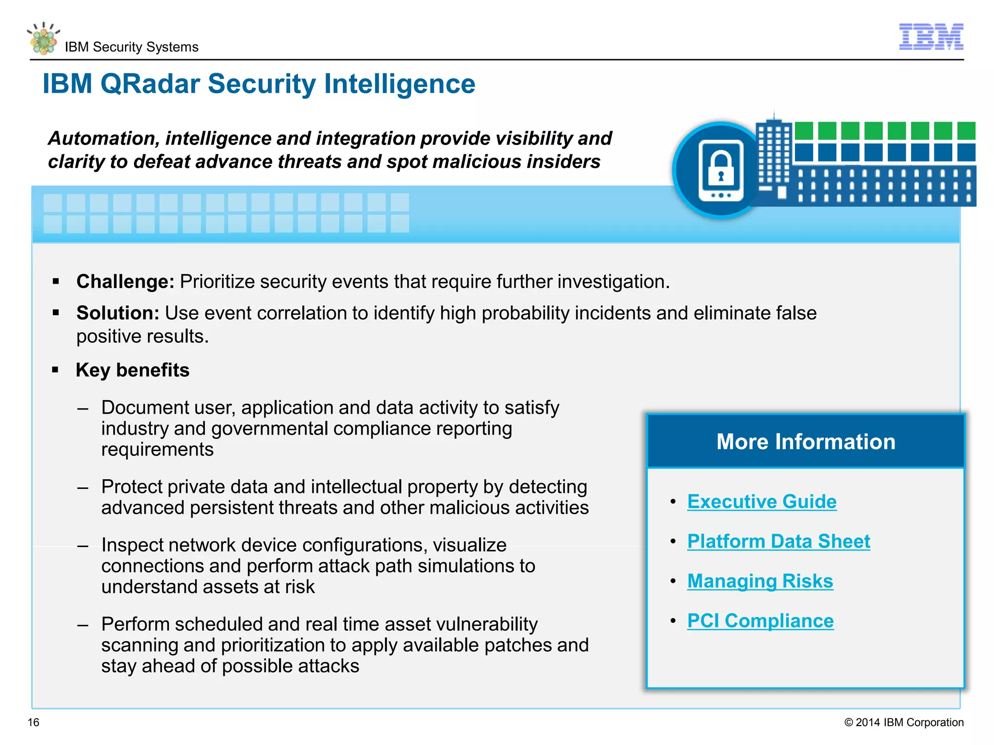 © 2014 IBM Corporation
IBM Security Systems
16
IBM QRadar Security Intelligence
 Challenge: Prioritize security events that require further investigation.
 Solution: Use event correlation to identify high probability incidents and eliminate false
positive results.
Automation, intelligence and integration provide visibility and
clarity to defeat advance threats and spot malicious insiders
More Information
 Key benefits
– Document user, application and data activity to satisfy
industry and governmental compliance reporting
requirements
– Protect private data and intellectual property by detecting
advanced persistent threats and other malicious activities
– Inspect network device configurations, visualize
connections and perform attack path simulations to
understand assets at risk
– Perform scheduled and real time asset vulnerability
scanning and prioritization to apply available patches and
stay ahead of possible attacks
• Executive Guide
• Platform Data Sheet
• Managing Risks
• PCI Compliance
 