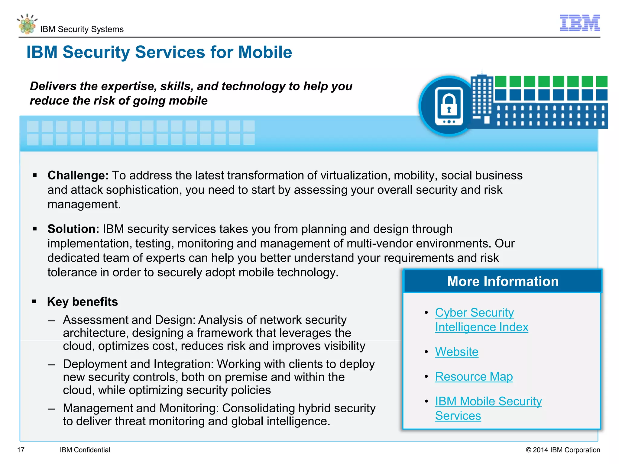 © 2014 IBM Corporation
IBM Security Systems
17
IBM Security Services for Mobile
 Challenge: To address the latest transformation of virtualization, mobility, social business
and attack sophistication, you need to start by assessing your overall security and risk
management.
 Solution: IBM security services takes you from planning and design through
implementation, testing, monitoring and management of multi-vendor environments. Our
dedicated team of experts can help you better understand your requirements and risk
tolerance in order to securely adopt mobile technology.
Delivers the expertise, skills, and technology to help you
reduce the risk of going mobile
IBM Confidential
More Information
 Key benefits
– Assessment and Design: Analysis of network security
architecture, designing a framework that leverages the
cloud, optimizes cost, reduces risk and improves visibility
– Deployment and Integration: Working with clients to deploy
new security controls, both on premise and within the
cloud, while optimizing security policies
– Management and Monitoring: Consolidating hybrid security
to deliver threat monitoring and global intelligence.
• Cyber Security
Intelligence Index
• Website
• Resource Map
• IBM Mobile Security
Services
 