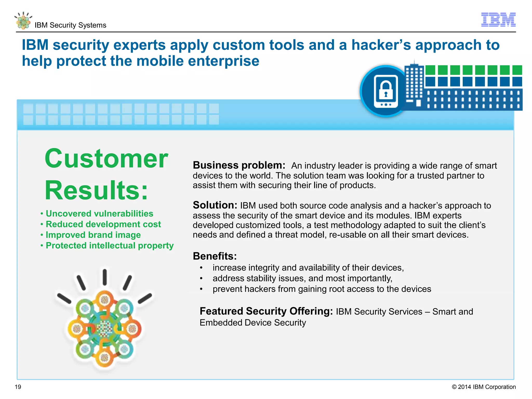 © 2014 IBM Corporation
IBM Security Systems
19
IBM security experts apply custom tools and a hacker’s approach to
help protect the mobile enterprise
Business problem: An industry leader is providing a wide range of smart
devices to the world. The solution team was looking for a trusted partner to
assist them with securing their line of products.
Solution: IBM used both source code analysis and a hacker’s approach to
assess the security of the smart device and its modules. IBM experts
developed customized tools, a test methodology adapted to suit the client’s
needs and defined a threat model, re-usable on all their smart devices.
Benefits:
• increase integrity and availability of their devices,
• address stability issues, and most importantly,
• prevent hackers from gaining root access to the devices
Featured Security Offering: IBM Security Services – Smart and
Embedded Device Security
• Uncovered vulnerabilities
• Reduced development cost
• Improved brand image
• Protected intellectual property
Customer
Results:
 