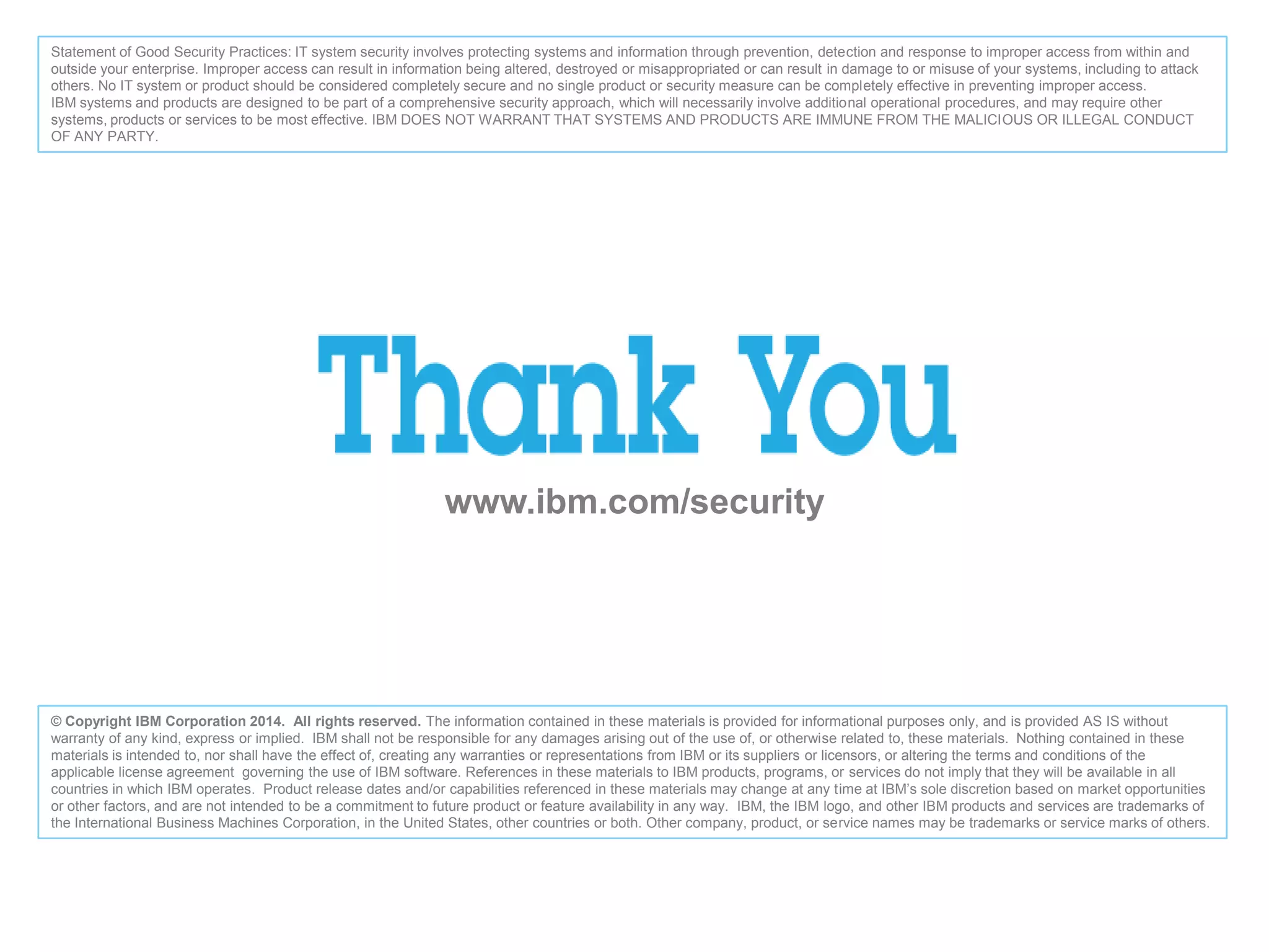 www.ibm.com/security
© Copyright IBM Corporation 2014. All rights reserved. The information contained in these materials is provided for informational purposes only, and is provided AS IS without
warranty of any kind, express or implied. IBM shall not be responsible for any damages arising out of the use of, or otherwise related to, these materials. Nothing contained in these
materials is intended to, nor shall have the effect of, creating any warranties or representations from IBM or its suppliers or licensors, or altering the terms and conditions of the
applicable license agreement governing the use of IBM software. References in these materials to IBM products, programs, or services do not imply that they will be available in all
countries in which IBM operates. Product release dates and/or capabilities referenced in these materials may change at any time at IBM’s sole discretion based on market opportunities
or other factors, and are not intended to be a commitment to future product or feature availability in any way. IBM, the IBM logo, and other IBM products and services are trademarks of
the International Business Machines Corporation, in the United States, other countries or both. Other company, product, or service names may be trademarks or service marks of others.
Statement of Good Security Practices: IT system security involves protecting systems and information through prevention, detection and response to improper access from within and
outside your enterprise. Improper access can result in information being altered, destroyed or misappropriated or can result in damage to or misuse of your systems, including to attack
others. No IT system or product should be considered completely secure and no single product or security measure can be completely effective in preventing improper access.
IBM systems and products are designed to be part of a comprehensive security approach, which will necessarily involve additional operational procedures, and may require other
systems, products or services to be most effective. IBM DOES NOT WARRANT THAT SYSTEMS AND PRODUCTS ARE IMMUNE FROM THE MALICIOUS OR ILLEGAL CONDUCT
OF ANY PARTY.
 